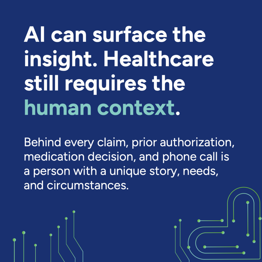 AI can surface the insight. Healthcare still requires the human context. 
Behind every claim, prior authorization, medication decision, and phone call is a person with a unique story, needs, and circumstances.