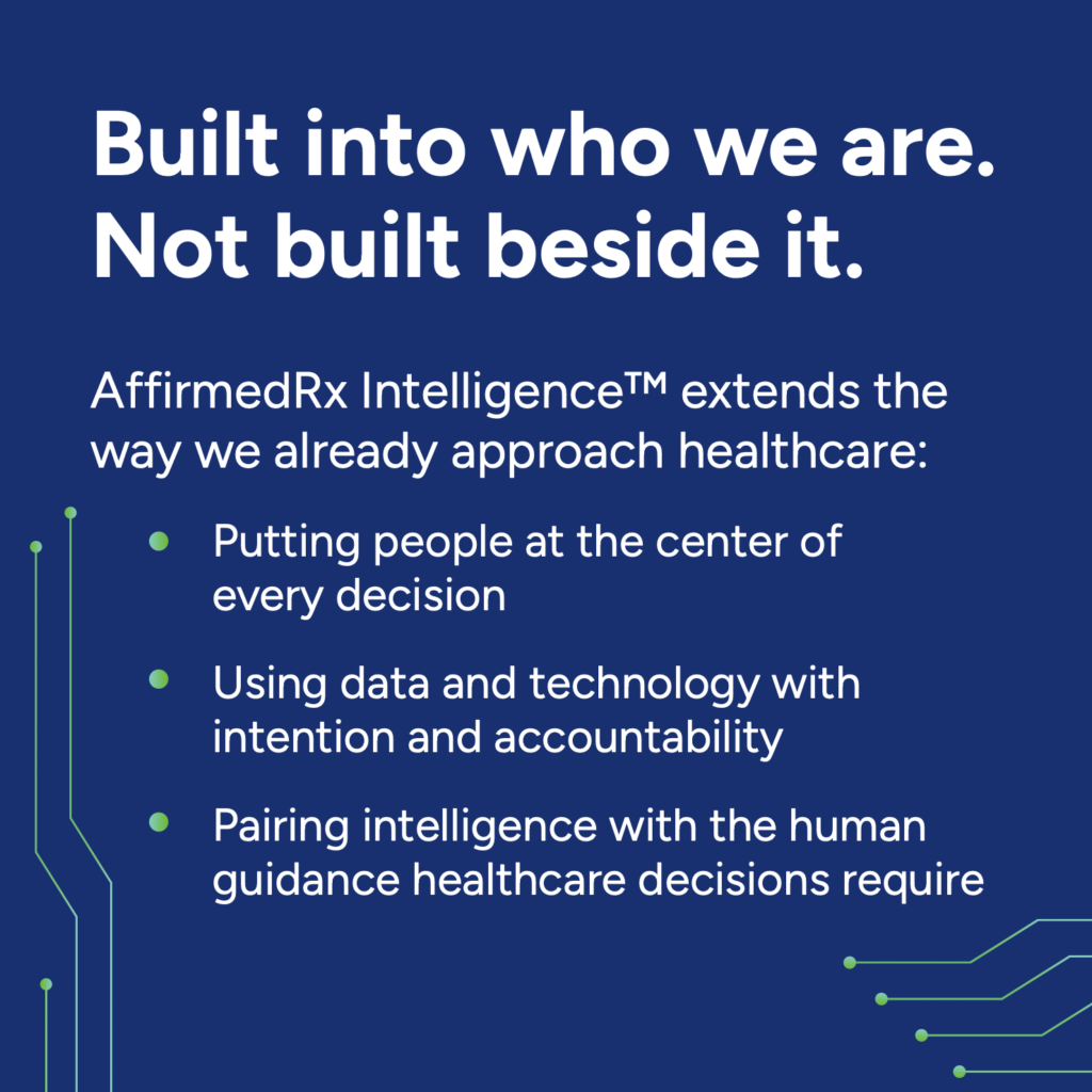 Built into who we are. Not built beside it.
AffirmedRx Intelligence extends the way we already approach healthcare: 
- Putting people at the center of every decision 
- Using data and technology with intention and accountability 
- Pairing intelligence with the human guidance healthcare decisions require
